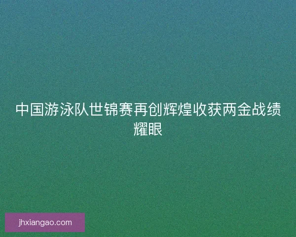 中国游泳队世锦赛再创辉煌收获两金战绩耀眼