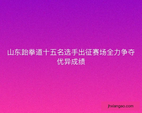 山东跆拳道十五名选手出征赛场全力争夺优异成绩