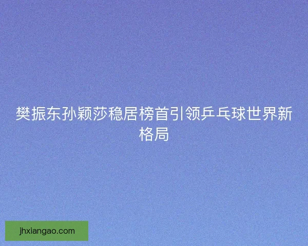 樊振东孙颖莎稳居榜首引领乒乓球世界新格局