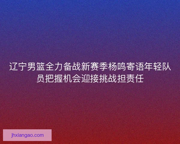 辽宁男篮全力备战新赛季杨鸣寄语年轻队员把握机会迎接挑战担责任