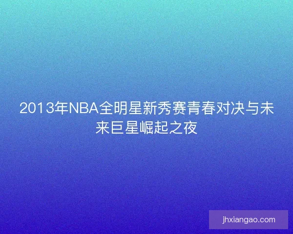2013年NBA全明星新秀赛青春对决与未来巨星崛起之夜