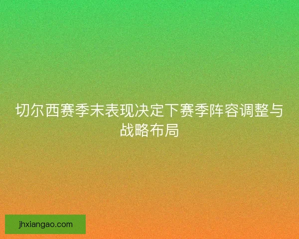 切尔西赛季末表现决定下赛季阵容调整与战略布局