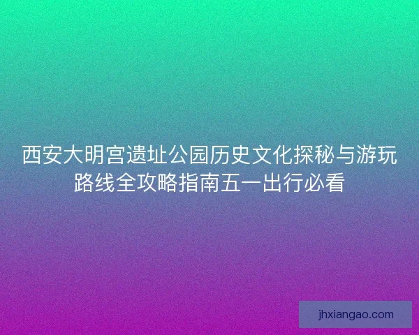 西安大明宫遗址公园历史文化探秘与游玩路线全攻略指南五一出行必看