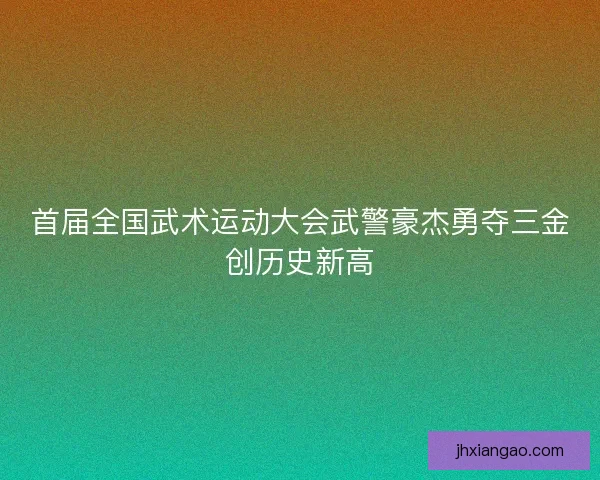 首届全国武术运动大会武警豪杰勇夺三金创历史新高