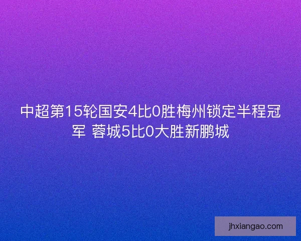 中超第15轮国安4比0胜梅州锁定半程冠军 蓉城5比0大胜新鹏城
