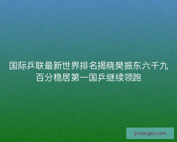 国际乒联最新世界排名揭晓樊振东六千九百分稳居第一国乒继续领跑