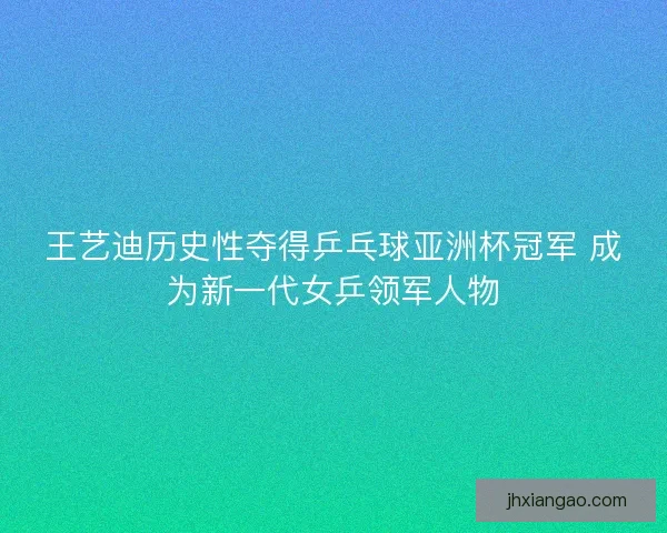 王艺迪历史性夺得乒乓球亚洲杯冠军 成为新一代女乒领军人物