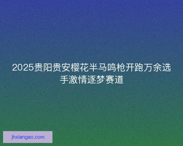 2025贵阳贵安樱花半马鸣枪开跑万余选手激情逐梦赛道