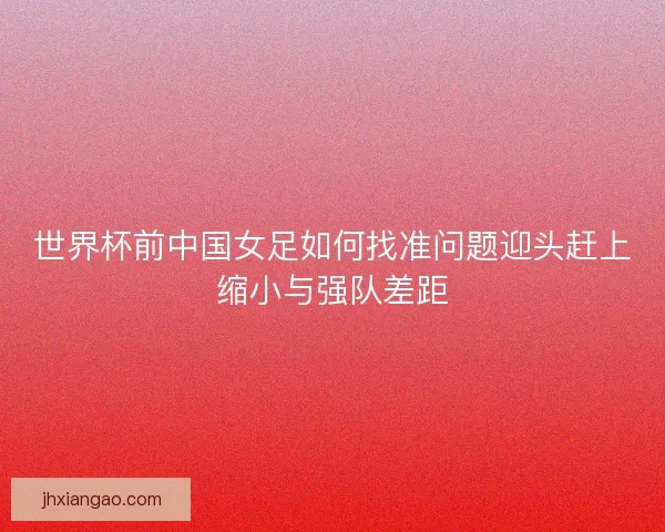 世界杯前中国女足如何找准问题迎头赶上缩小与强队差距