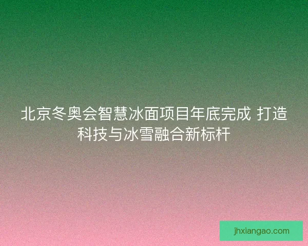 北京冬奥会智慧冰面项目年底完成 打造科技与冰雪融合新标杆