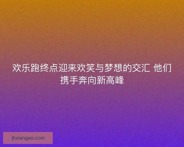 欢乐跑终点迎来欢笑与梦想的交汇 他们携手奔向新高峰