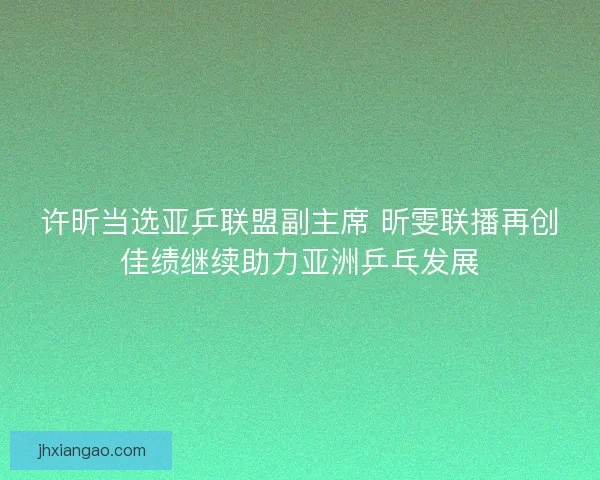 许昕当选亚乒联盟副主席 昕雯联播再创佳绩继续助力亚洲乒乓发展