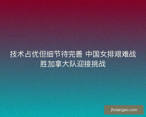 技术占优但细节待完善 中国女排艰难战胜加拿大队迎接挑战