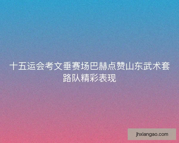 十五运会考文垂赛场巴赫点赞山东武术套路队精彩表现