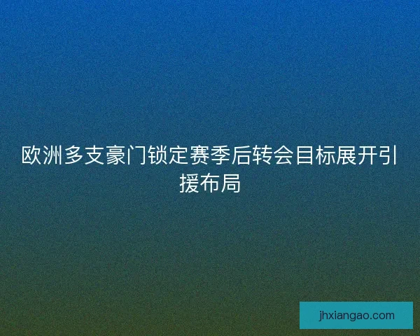 欧洲多支豪门锁定赛季后转会目标展开引援布局