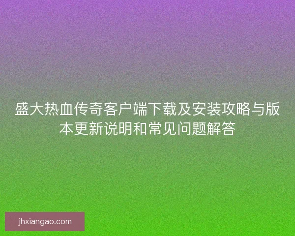 盛大热血传奇客户端下载及安装攻略与版本更新说明和常见问题解答