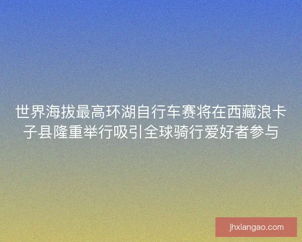 世界海拔最高环湖自行车赛将在西藏浪卡子县隆重举行吸引全球骑行爱好者参与