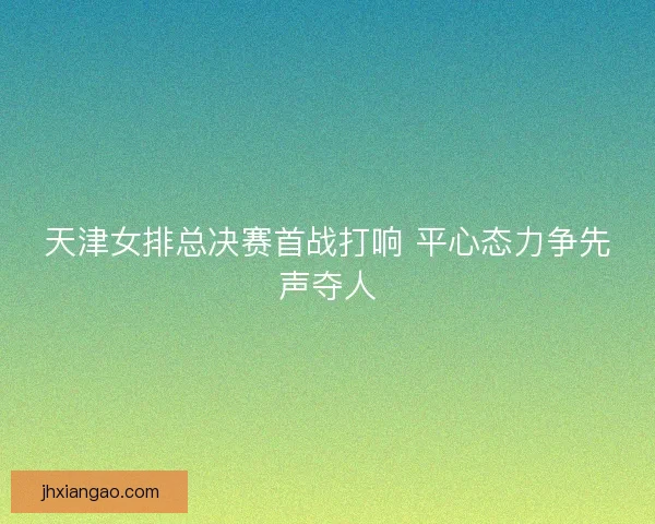 天津女排总决赛首战打响 平心态力争先声夺人