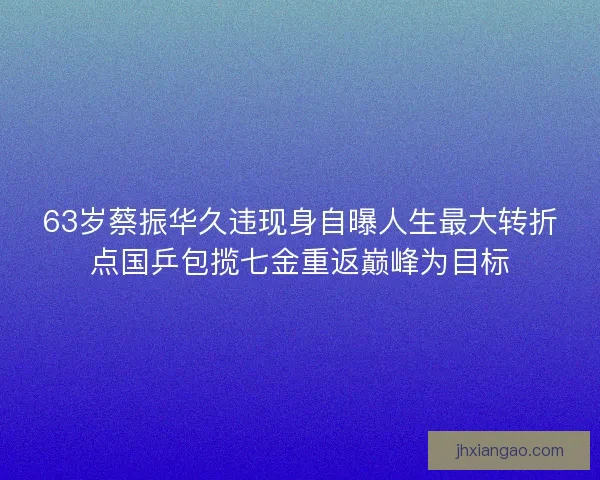63岁蔡振华久违现身自曝人生最大转折点国乒包揽七金重返巅峰为目标