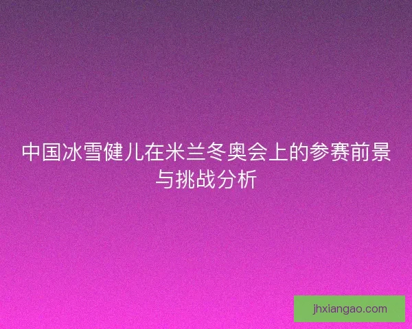 中国冰雪健儿在米兰冬奥会上的参赛前景与挑战分析