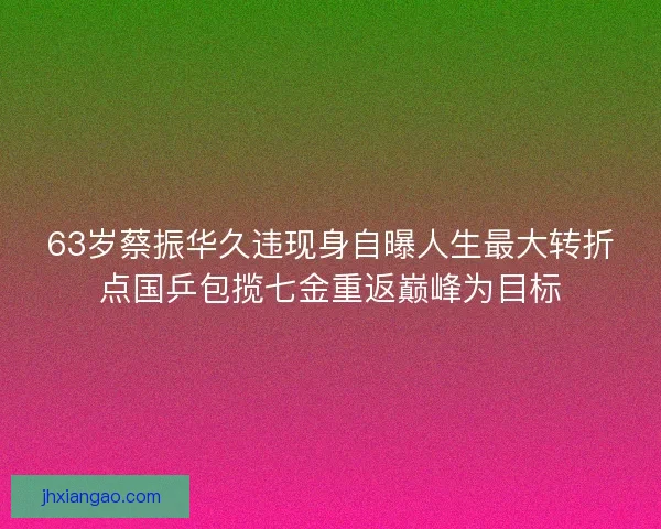 63岁蔡振华久违现身自曝人生最大转折点国乒包揽七金重返巅峰为目标