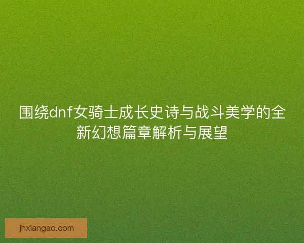 围绕dnf女骑士成长史诗与战斗美学的全新幻想篇章解析与展望