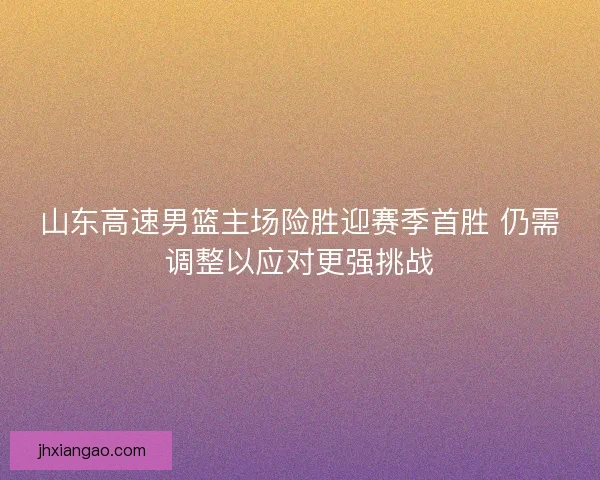山东高速男篮主场险胜迎赛季首胜 仍需调整以应对更强挑战