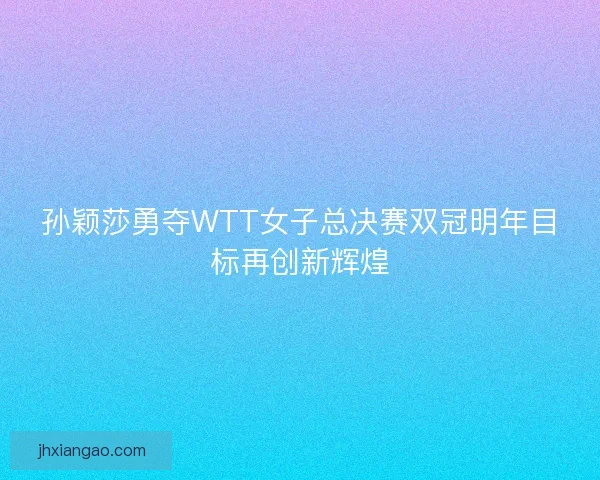 孙颖莎勇夺WTT女子总决赛双冠明年目标再创新辉煌